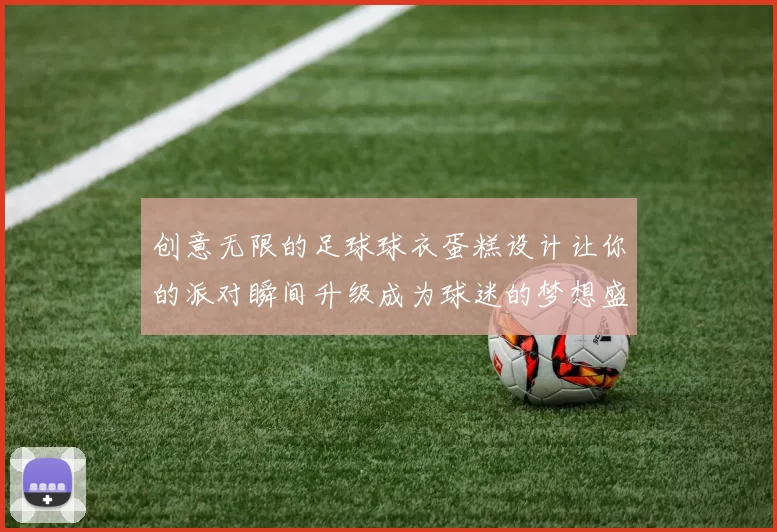 创意无限的足球球衣蛋糕设计让你的派对瞬间升级成为球迷的梦想盛宴