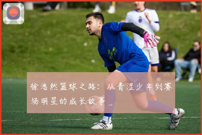 徐浩然篮球之路：从青涩少年到赛场明星的成长故事