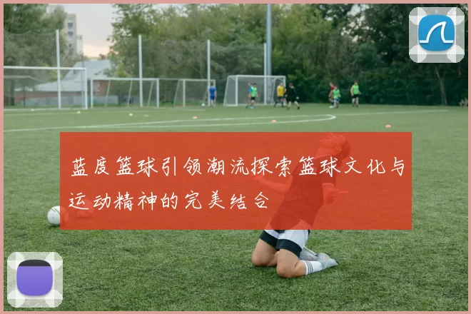 蓝度篮球引领潮流探索篮球文化与运动精神的完美结合
