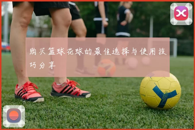 购买篮球花球的最佳选择与使用技巧分享