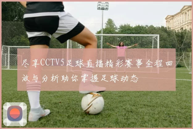 尽享CCTV5足球直播精彩赛事全程回放与分析助你掌握足球动态