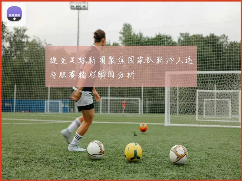 捷克足球新闻聚焦国家队新帅人选与联赛精彩瞬间分析